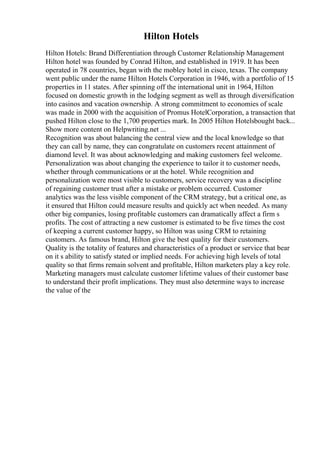 Hilton Hotels
Hilton Hotels: Brand Differentiation through Customer Relationship Management
Hilton hotel was founded by Conrad Hilton, and established in 1919. It has been
operated in 78 countries, began with the mobley hotel in cisco, texas. The company
went public under the name Hilton Hotels Corporation in 1946, with a portfolio of 15
properties in 11 states. After spinning off the international unit in 1964, Hilton
focused on domestic growth in the lodging segment as well as through diversification
into casinos and vacation ownership. A strong commitment to economies of scale
was made in 2000 with the acquisition of Promus HotelCorporation, a transaction that
pushed Hilton close to the 1,700 properties mark. In 2005 Hilton Hotelsbought back...
Show more content on Helpwriting.net ...
Recognition was about balancing the central view and the local knowledge so that
they can call by name, they can congratulate on customers recent attainment of
diamond level. It was about acknowledging and making customers feel welcome.
Personalization was about changing the experience to tailor it to customer needs,
whether through communications or at the hotel. While recognition and
personalization were most visible to customers, service recovery was a discipline
of regaining customer trust after a mistake or problem occurred. Customer
analytics was the less visible component of the CRM strategy, but a critical one, as
it ensured that Hilton could measure results and quickly act when needed. As many
other big companies, losing profitable customers can dramatically affect a firm s
profits. The cost of attracting a new customer is estimated to be five times the cost
of keeping a current customer happy, so Hilton was using CRM to retaining
customers. As famous brand, Hilton give the best quality for their customers.
Quality is the totality of features and characteristics of a product or service that bear
on it s ability to satisfy stated or implied needs. For achieving high levels of total
quality so that firms remain solvent and profitable, Hilton marketers play a key role.
Marketing managers must calculate customer lifetime values of their customer base
to understand their profit implications. They must also determine ways to increase
the value of the
 