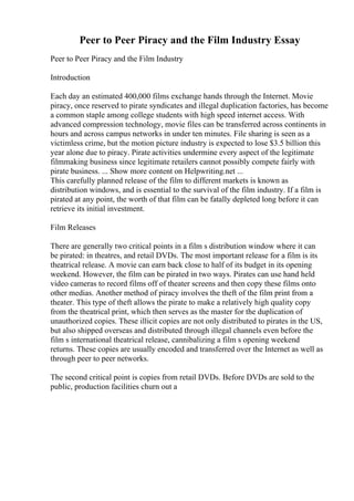 Peer to Peer Piracy and the Film Industry Essay
Peer to Peer Piracy and the Film Industry
Introduction
Each day an estimated 400,000 films exchange hands through the Internet. Movie
piracy, once reserved to pirate syndicates and illegal duplication factories, has become
a common staple among college students with high speed internet access. With
advanced compression technology, movie files can be transferred across continents in
hours and across campus networks in under ten minutes. File sharing is seen as a
victimless crime, but the motion picture industry is expected to lose $3.5 billion this
year alone due to piracy. Pirate activities undermine every aspect of the legitimate
filmmaking business since legitimate retailers cannot possibly compete fairly with
pirate business. ... Show more content on Helpwriting.net ...
This carefully planned release of the film to different markets is known as
distribution windows, and is essential to the survival of the film industry. If a film is
pirated at any point, the worth of that film can be fatally depleted long before it can
retrieve its initial investment.
Film Releases
There are generally two critical points in a film s distribution window where it can
be pirated: in theatres, and retail DVDs. The most important release for a film is its
theatrical release. A movie can earn back close to half of its budget in its opening
weekend. However, the film can be pirated in two ways. Pirates can use hand held
video cameras to record films off of theater screens and then copy these films onto
other medias. Another method of piracy involves the theft of the film print from a
theater. This type of theft allows the pirate to make a relatively high quality copy
from the theatrical print, which then serves as the master for the duplication of
unauthorized copies. These illicit copies are not only distributed to pirates in the US,
but also shipped overseas and distributed through illegal channels even before the
film s international theatrical release, cannibalizing a film s opening weekend
returns. These copies are usually encoded and transferred over the Internet as well as
through peer to peer networks.
The second critical point is copies from retail DVDs. Before DVDs are sold to the
public, production facilities churn out a
 