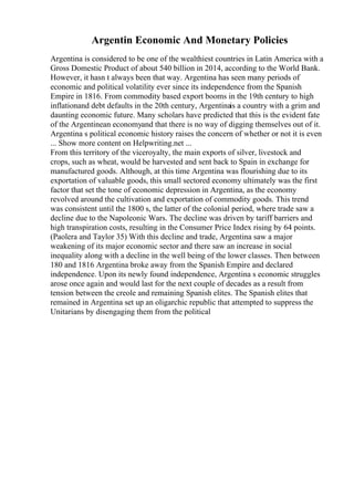 Argentin Economic And Monetary Policies
Argentina is considered to be one of the wealthiest countries in Latin America with a
Gross Domestic Product of about 540 billion in 2014, according to the World Bank.
However, it hasn t always been that way. Argentina has seen many periods of
economic and political volatility ever since its independence from the Spanish
Empire in 1816. From commodity based export booms in the 19th century to high
inflationand debt defaults in the 20th century, Argentinais a country with a grim and
daunting economic future. Many scholars have predicted that this is the evident fate
of the Argentinean economyand that there is no way of digging themselves out of it.
Argentina s political economic history raises the concern of whether or not it is even
... Show more content on Helpwriting.net ...
From this territory of the viceroyalty, the main exports of silver, livestock and
crops, such as wheat, would be harvested and sent back to Spain in exchange for
manufactured goods. Although, at this time Argentina was flourishing due to its
exportation of valuable goods, this small sectored economy ultimately was the first
factor that set the tone of economic depression in Argentina, as the economy
revolved around the cultivation and exportation of commodity goods. This trend
was consistent until the 1800 s, the latter of the colonial period, where trade saw a
decline due to the Napoleonic Wars. The decline was driven by tariff barriers and
high transpiration costs, resulting in the Consumer Price Index rising by 64 points.
(Paolera and Taylor 35) With this decline and trade, Argentina saw a major
weakening of its major economic sector and there saw an increase in social
inequality along with a decline in the well being of the lower classes. Then between
180 and 1816 Argentina broke away from the Spanish Empire and declared
independence. Upon its newly found independence, Argentina s economic struggles
arose once again and would last for the next couple of decades as a result from
tension between the creole and remaining Spanish elites. The Spanish elites that
remained in Argentina set up an oligarchic republic that attempted to suppress the
Unitarians by disengaging them from the political
 