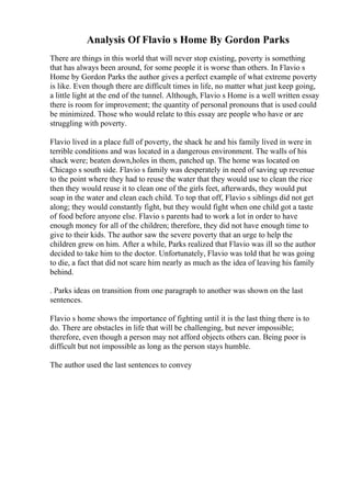 Analysis Of Flavio s Home By Gordon Parks
There are things in this world that will never stop existing, poverty is something
that has always been around, for some people it is worse than others. In Flavio s
Home by Gordon Parks the author gives a perfect example of what extreme poverty
is like. Even though there are difficult times in life, no matter what just keep going,
a little light at the end of the tunnel. Although, Flavio s Home is a well written essay
there is room for improvement; the quantity of personal pronouns that is used could
be minimized. Those who would relate to this essay are people who have or are
struggling with poverty.
Flavio lived in a place full of poverty, the shack he and his family lived in were in
terrible conditions and was located in a dangerous environment. The walls of his
shack were; beaten down,holes in them, patched up. The home was located on
Chicago s south side. Flavio s family was desperately in need of saving up revenue
to the point where they had to reuse the water that they would use to clean the rice
then they would reuse it to clean one of the girls feet, afterwards, they would put
soap in the water and clean each child. To top that off, Flavio s siblings did not get
along; they would constantly fight, but they would fight when one child got a taste
of food before anyone else. Flavio s parents had to work a lot in order to have
enough money for all of the children; therefore, they did not have enough time to
give to their kids. The author saw the severe poverty that an urge to help the
children grew on him. After a while, Parks realized that Flavio was ill so the author
decided to take him to the doctor. Unfortunately, Flavio was told that he was going
to die, a fact that did not scare him nearly as much as the idea of leaving his family
behind.
. Parks ideas on transition from one paragraph to another was shown on the last
sentences.
Flavio s home shows the importance of fighting until it is the last thing there is to
do. There are obstacles in life that will be challenging, but never impossible;
therefore, even though a person may not afford objects others can. Being poor is
difficult but not impossible as long as the person stays humble.
The author used the last sentences to convey
 