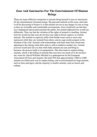 Zoos And Sanctuaries For The Entertainment Of Human
Beings
There are many different viewpoints to animals being housed in zoos or sanctuaries
for the entertainment of human beings. My personal outlook on this issue, and what
I will be discussing in Project 4, is that animals are not in any danger in zoos as long
as they are in healthy and comfortable environments. Zoos would tell you that they
save endangered speciesand entertain the public, but animal rightsactivists would say
differently. They say that the violation of the rights of animals is insulting. Animal
activists would say that zoos do not have any right to breed, capture, or confine
animals. The animals in captivity suffer from health issues such as stress and
repression while they are isolated from others, and no cage could compare to the
freedom of the wild. Animals with relationships with their mate find a hard time
adjusting to the change when their mate is sold or traded to another zoo. Animal
activists would also tell you that while baby animals are cute and bring in
business, the process leads to overpopulation. This then leads to surplus killing
animals, which is the killing of animals that zoos have too much of or do not have
any room for. David Williams Mitchell is a spokesperson for the European
Association Of Zoos and Aquaria. He told CNN that approximately 3,000 to 5,000
animals are killed each year in surplus killing, and several hundred are large animals,
such as lions and tigers, and the majority is smaller animals, such as insects and
rodents.
 