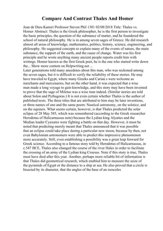 Compare And Contrast Thales And Homer
Jean de Dieu Kamiri Professor Steven Phil 1301 02/08/2018 Title: Thales vs.
Homer Abstract: Thales is the Greek philosopher, he is the first person to investigate
the basic principles, the question of the substance of matter, and he foundered the
school of natural philosophy. He is in among seven sages of Greece. He did research
almost all areas of knowledge, mathematics, politics, history, science, engineering, and
philosophy. He suggested concepts to explain many of the events of nature, the main
substance, the support of the earth, and the cause of change. Water was his first
principle and he wrote anything many ancient people reports credit him with
writings. Homer known as the first Greek poet, he is the one who started write down
the... Show more content on Helpwriting.net ...
Later generations told many anecdotes about this man, who was reckoned among
the seven sages, but it is difficult to verify the reliability of these stories. He may
have traveled to Egypt, where many Greeks and Carian s were welcome as
merchants and mercenaries, but on the other hand, it was expected that a wise
man made a long voyage to gain knowledge, and this story may have been invented
to prove that the sage of Miletus was a wise man indeed. (Similar stories are told
about Solon and Pythagoras.) It is not even certain whether Thales is the author of
published texts. The three titles that are attributed to him may be later inventions,
or three names of one and the same poem: Nautical astronomy, on the solstice, and
on the equinox. What seems certain, however, is that Thales predicted the solar
eclipse of 28 May 585, which was remembered (according to the Greek researcher
Herodotus of Halicarnassus note) because the Lydian king Alyattes and the
Median leader Cyaxares were fighting a battle on that day. However, it must be
noted that predicting merely meant that Thales announced that it was possible
that an eclipse could take place during a particular new moon, because by then, not
even Babylonian astronomers were able to predict this impressive phenomenon
more accurately. Still, even establishing a possibility was a great leap forward for
Greek science. According to a famous story told by Herodotus of Halicarnassus, in
c.547 BCE, Thales also changed the course of the river Hales in order to facilitate
the crossing of an army of the Lydian king Croesus. Note if this story is true, Thales
must have died after this year. Another, perhaps more reliable bit of information is
that Thales did geometrical research, which enabled him to measure the seize of
the pyramids of Egypt or the distance to a ship at sea. He also proved that a circle is
bisected by its diameter, that the angles of the base of an isosceles
 