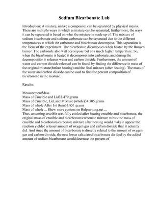 Sodium Bicarbonate Lab
Introduction: A mixture, unlike a compound, can be separated by physical means.
There are multiple ways in which a mixture can be separated; furthermore, the ways
it can be separated is based on what the mixture is made up of. The mixture of
sodium bicarbonate and sodium carbonate can be separated due to the different
temperatures at which the carbonate and bicarbonate decompose. This separation is
the focus of the experiment. The bicarbonate decomposes when heated by the Bunsen
burner. The carbonate also will decompose but at a much higher temperature. So,
when the bicarbonate is heated it decomposes into carbonate, and during the
decomposition it releases water and carbon dioxide. Furthermore, the amount of
water and carbon dioxide released can be found by finding the difference in mass of
the original mixture(before heating) and the final mixture (after heating). The mass of
the water and carbon dioxide can be used to find the percent composition of
bicarbonate in the mixture.
Results:
MeasurementMass
Mass of Crucible and Lid32.479 grams
Mass of Crucible, Lid, and Mixture (whole)34.505 grams
Mass of whole After 1st Burn33.851 grams
Mass of whole ... Show more content on Helpwriting.net ...
Thus, assuming crucible was fully cooled after heating crucible and bicarbonate, the
original mass of crucible and bicarbonate/carbonate mixture minus the mass of
crucible and bicarbonate/carbonate mixture after heating would make it appear the
reaction yielded a lesser amount of oxygen gas and carbon dioxide than it actually
did. And since the amount of bicarbonate is directly related to the amount of oxygen
gas and carbon dioxide, the new lesser calculated bicarbonate divided by the added
amount of sodium bicarbonate would decrease the percent of
 