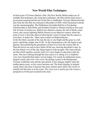 New World Film Techniques
In final scene of Terrence Malick s film, The New World, Malick makes use of
multiple film techniques. By using these techniques, the film and the final scene is
given great meaning and the tone of the film is established. Terrence Malick directed
and wrote the film that was released in December of 2005, while Emmanuel Lubezki
was the cinematographer. The filmfeatures Q orianka Kilcher as Pocahontas,
Christian Bale as John Rolfe, and Jonathan Gonitel as Thomas Gonitel at four years
old. In terms of camera use, Malick uses objective camera, the rule of thirds, warm
colors, and various lightning Malick chooses to use objective camera, where the
point of view is from the observer allowing the viewer to forget that the camera is
even there. It makes the... Show more content on Helpwriting.net ...
In the first thirty seconds of the clip, the sky is very bright and the grass is a rich
green, signifying a happy time in life. As the clip progresses, the sky begins to get
gloomy, thus paralleling the gloominess of their lives since the women falls ill.
Then the leaves are seen to have fallen off the tree, showing that death is near. In
the last minute or so of the clip, things begin to look up again. The water and sky
are blue which signifies serenity; their live s have began to calm down after the
storm. The sun is shining through the trees and as it is setting, It is a simplistic
view, but a beautiful that makes viewers happy, For sound, he implements music,
diegetic sound, and a few voice overs. By putting a piano in the background,
Terrence establishes tone and the time period. It also changes slightly when the
mother passes away, so the viewer becomes sad. The birds chirping, or diegetic
sound, allows the story to become that more realistic and it allows the viewer to
actually feel like they re in the scene. The voice over is used to give the viewer a
perspective of what just occurred in the story
 
