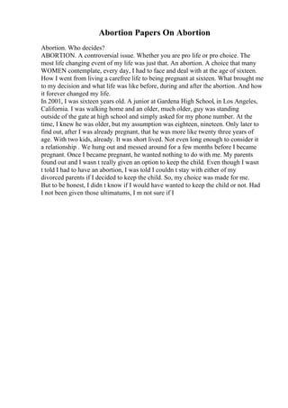 Abortion Papers On Abortion
Abortion. Who decides?
ABORTION. A controversial issue. Whether you are pro life or pro choice. The
most life changing event of my life was just that. An abortion. A choice that many
WOMEN contemplate, every day, I had to face and deal with at the age of sixteen.
How I went from living a carefree life to being pregnant at sixteen. What brought me
to my decision and what life was like before, during and after the abortion. And how
it forever changed my life.
In 2001, I was sixteen years old. A junior at Gardena High School, in Los Angeles,
California. I was walking home and an older, much older, guy was standing
outside of the gate at high school and simply asked for my phone number. At the
time, I knew he was older, but my assumption was eighteen, nineteen. Only later to
find out, after I was already pregnant, that he was more like twenty three years of
age. With two kids, already. It was short lived. Not even long enough to consider it
a relationship . We hung out and messed around for a few months before I became
pregnant. Once I became pregnant, he wanted nothing to do with me. My parents
found out and I wasn t really given an option to keep the child. Even though I wasn
t told I had to have an abortion, I was told I couldn t stay with either of my
divorced parents if I decided to keep the child. So, my choice was made for me.
But to be honest, I didn t know if I would have wanted to keep the child or not. Had
I not been given those ultimatums, I m not sure if I
 