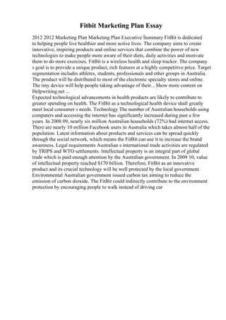 Fitbit Marketing Plan Essay
2012 2012 Marketing Plan Marketing Plan Executive Summary FitBit is dedicated
to helping people live healthier and more active lives. The company aims to create
innovative, inspiring products and online services that combine the power of new
technologies to make people more aware of their diets, daily activities and motivate
them to do more exercises. FitBit is a wireless health and sleep tracker. The company
s goal is to provide a unique product, rich features at a highly competitive price. Target
segmentation includes athletes, students, professionals and other groups in Australia.
The product will be distributed to most of the electronic specialty stores and online.
The tiny device will help people taking advantage of their... Show more content on
Helpwriting.net ...
Expected technological advancements in health products are likely to contribute to
greater spending on health. The FitBit as a technological health device shall greatly
meet local consumer s needs. Technology The number of Australian households using
computers and accessing the internet has significantly increased during past a few
years. In 2008 09, nearly six million Australian households (72%) had internet access.
There are nearly 10 million Facebook users in Australia which takes almost half of the
population. Latest information about products and services can be spread quickly
through the social network, which means the FitBit can use it to increase the brand
awareness. Legal requirements Australian s international trade activities are regulated
by TRIPS and WTO settlements. Intellectual property is an integral part of global
trade which is paid enough attention by the Australian government. In 2009 10, value
of intellectual property reached $170 billion. Therefore, FitBit as an innovative
product and its crucial technology will be well protected by the local government.
Environmental Australian government issued carbon tax aiming to reduce the
emission of carbon dioxide. The FitBit could indirectly contribute to the environment
protection by encouraging people to walk instead of driving car
 