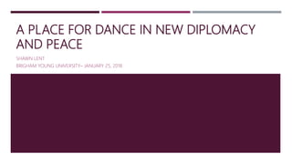 A PLACE FOR DANCE IN NEW DIPLOMACY
AND PEACE
SHAWN LENT
BRIGHAM YOUNG UNIVERSITY– JANUARY 25, 2018
 