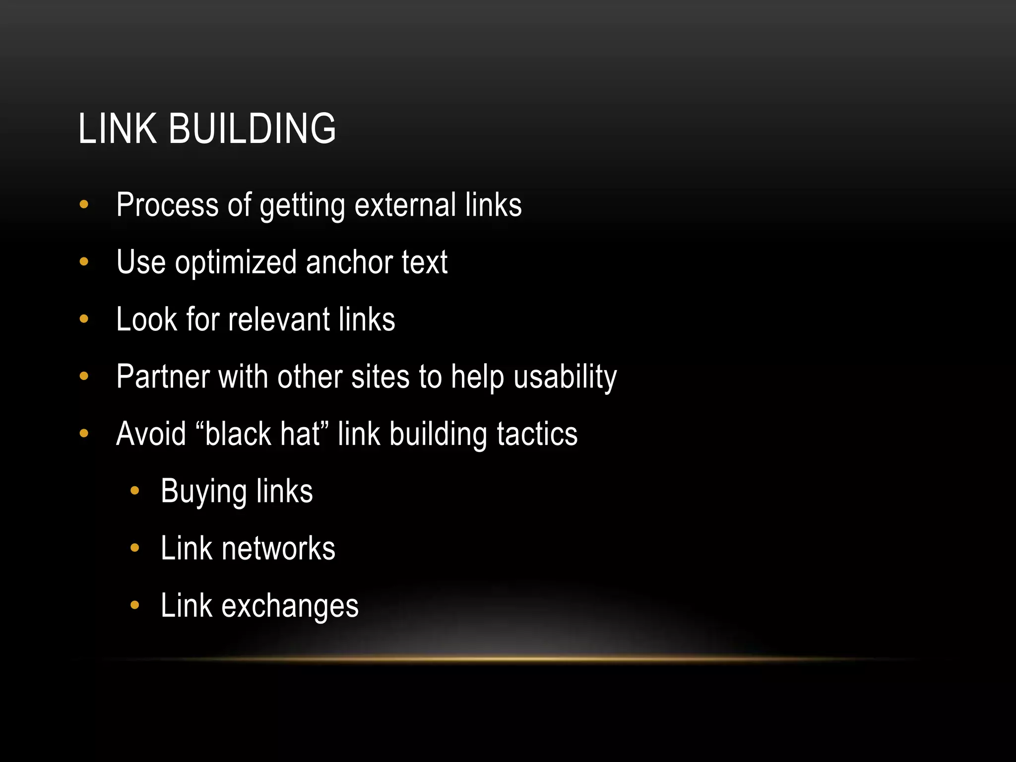LINK BUILDING
• Process of getting external links
• Use optimized anchor text
• Look for relevant links
• Partner with other sites to help usability
• Avoid “black hat” link building tactics
• Buying links
• Link networks
• Link exchanges
 