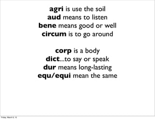 agri is use the soil
aud means to listen
bene means good or well
circum is to go around
corp is a body
dict...to say or speak
dur means long-lasting
equ/equi mean the same
Friday, March 6, 15
 