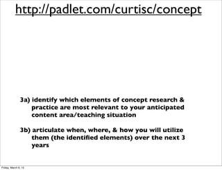1) increase our understanding of ‘concept’ research
as it relates to human cognition, human
development, & teacher practice
2) explore & experience a variety of learning
activities & strategies designed to improve
students’ conceptual understanding
3a) identify which elements of concept research &
practice are most relevant to your anticipated
content area/teaching situation
3b) articulate when, where, & how you will utilize
them (the identiﬁed elements) over the next 3
years
http://padlet.com/curtisc/concept
Friday, March 6, 15
 