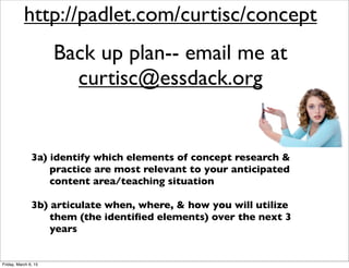 1) increase our understanding of ‘concept’ research
as it relates to human cognition, human
development, & teacher practice
2) explore & experience a variety of learning
activities & strategies designed to improve
students’ conceptual understanding
3a) identify which elements of concept research &
practice are most relevant to your anticipated
content area/teaching situation
3b) articulate when, where, & how you will utilize
them (the identiﬁed elements) over the next 3
years
http://padlet.com/curtisc/concept
Back up plan-- email me at
curtisc@essdack.org
Friday, March 6, 15
 