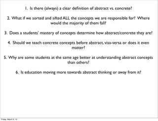 1. Is there (always) a clear deﬁnition of abstract vs. concrete?
2. What if we sorted and sifted ALL the concepts we are responsible for? Where
would the majority of them fall?
3. Does a students’ mastery of concepts determine how abstract/concrete they are?
4. Should we teach concrete concepts before abstract, visa-versa or does it even
matter?
5. Why are some students at the same age better at understanding abstract concepts
than others?
6. Is education moving more towards abstract thinking or away from it?
Friday, March 6, 15
 