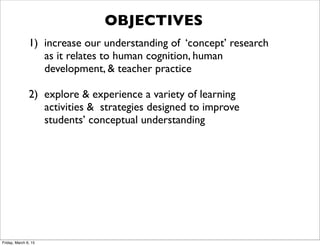 OBJECTIVES
1) increase our understanding of ‘concept’ research
as it relates to human cognition, human
development, & teacher practice
2) explore & experience a variety of learning
activities & strategies designed to improve
students’ conceptual understanding
3a) identify which elements of research & practice are
most relevant to your anticipated content area/
teaching situation
3b) articulate when, where, & how you will utilize them
over the next 3 years
Friday, March 6, 15
 