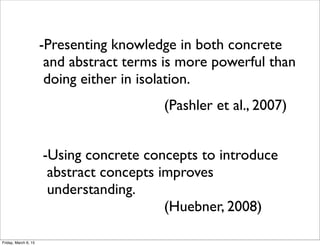 -Using concrete concepts to introduce
abstract concepts improves
understanding.
(Huebner, 2008)
-Presenting knowledge in both concrete
and abstract terms is more powerful than
doing either in isolation.
(Pashler et al., 2007)
Friday, March 6, 15
 