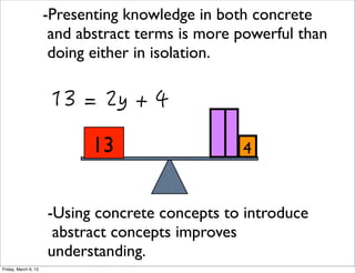 13 4
-Presenting knowledge in both concrete
and abstract terms is more powerful than
doing either in isolation.
-Using concrete concepts to introduce
abstract concepts improves
understanding.
Friday, March 6, 15
 