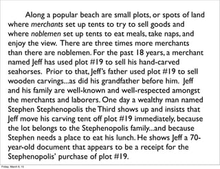 Along a popular beach are small plots, or spots of land
where merchants set up tents to try to sell goods and
where noblemen set up tents to eat meals, take naps, and
enjoy the view. There are three times more merchants
than there are noblemen. For the past 18 years, a merchant
named Jeff has used plot #19 to sell his hand-carved
seahorses. Prior to that, Jeff’s father used plot #19 to sell
wooden carvings...as did his grandfather before him. Jeff
and his family are well-known and well-respected amongst
the merchants and laborers. One day a wealthy man named
Stephen Stephenopolis the Third shows up and insists that
Jeff move his carving tent off plot #19 immediately, because
the lot belongs to the Stephenopolis family...and because
Stephen needs a place to eat his lunch. He shows Jeff a 70-
year-old document that appears to be a receipt for the
Stephenopolis’ purchase of plot #19.
Friday, March 6, 15
 