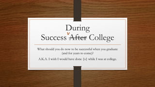 Success After College
What should you do now to be successful when you graduate
(and for years to come)?
A.K.A. I wish I would have done {x} while I was at college.
During
 