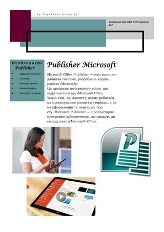 Microsoft Office Publisher — настільна ви-
давнича система, розроблена корпо-
рацією «Microsoft».
Ця програма початкового рівня, що
відрізняється від «Microsoft Office
Word» тим, що акцент у ньому робиться
на проектування розмітки сторінки, а не
на оформлення та перевірку тек-
сту. Microsoft Publisher — пропрієтарне
програмне забезпечення, що входить до
складу пакетуMicrosoft Office.
Publisher MicrosoftО с о б л и в о с т і
Publisher:
Додавай малюнки;
Стилізуй;
Створюй ефекти;
Змінюй грифти;
Відсилай у мережу;
B y P r y k h o d k o V e r o n i k a
Спеціально для ШЗШ I-III ступенів
№7
 