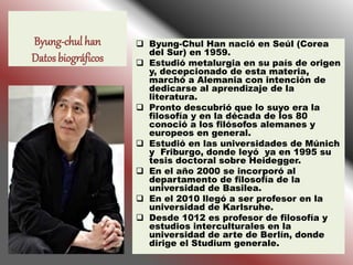 Byung-chul han
Datos biográficos
 Byung-Chul Han nació en Seúl (Corea
del Sur) en 1959.
 Estudió metalurgia en su país d...