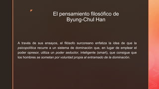 z
El pensamiento filosófico de
Byung-Chul Han
A través de sus ensayos, el filósofo surcoreano enfatiza la idea de que la
psicopolítica recurre a un sistema de dominación que, en lugar de emplear el
poder opresor, utiliza un poder seductor, inteligente (smart), que consigue que
los hombres se sometan por voluntad propia al entramado de la dominación.
 