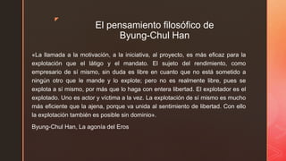 z
El pensamiento filosófico de
Byung-Chul Han
«La llamada a la motivación, a la iniciativa, al proyecto, es más eficaz para la
explotación que el látigo y el mandato. El sujeto del rendimiento, como
empresario de sí mismo, sin duda es libre en cuanto que no está sometido a
ningún otro que le mande y lo explote; pero no es realmente libre, pues se
explota a sí mismo, por más que lo haga con entera libertad. El explotador es el
explotado. Uno es actor y víctima a la vez. La explotación de sí mismo es mucho
más eficiente que la ajena, porque va unida al sentimiento de libertad. Con ello
la explotación también es posible sin dominio».
Byung-Chul Han, La agonía del Eros
 