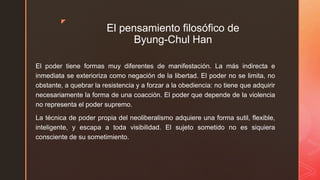 z
El pensamiento filosófico de
Byung-Chul Han
El poder tiene formas muy diferentes de manifestación. La más indirecta e
inmediata se exterioriza como negación de la libertad. El poder no se limita, no
obstante, a quebrar la resistencia y a forzar a la obediencia: no tiene que adquirir
necesariamente la forma de una coacción. El poder que depende de la violencia
no representa el poder supremo.
La técnica de poder propia del neoliberalismo adquiere una forma sutil, flexible,
inteligente, y escapa a toda visibilidad. El sujeto sometido no es siquiera
consciente de su sometimiento.
 