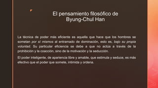 z
El pensamiento filosófico de
Byung-Chul Han
La técnica de poder más eficiente es aquella que hace que los hombres se
sometan por sí mismos al entramado de dominación, esto es, bajo su propia
voluntad. Su particular eficiencia se debe a que no actúa a través de la
prohibición y la coacción, sino de la motivación y la seducción.
El poder inteligente, de apariencia libre y amable, que estimula y seduce, es más
efectivo que el poder que somete, intimida y ordena.
 