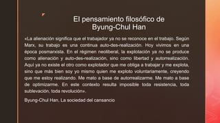 z
El pensamiento filosófico de
Byung-Chul Han
«La alienación significa que el trabajador ya no se reconoce en el trabajo. Según
Marx, su trabajo es una continua auto-des-realización. Hoy vivimos en una
época posmarxista. En el régimen neoliberal, la explotación ya no se produce
como alienación y auto-des-realización, sino como libertad y autorrealización.
Aquí ya no existe el otro como explotador que me obliga a trabajar y me explota,
sino que más bien soy yo mismo quien me exploto voluntariamente, creyendo
que me estoy realizando. Me mato a base de autorrealizarme. Me mato a base
de optimizarme. En este contexto resulta imposible toda resistencia, toda
sublevación, toda revolución».
Byung-Chul Han, La sociedad del cansancio
 