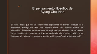 z
El pensamiento filosófico de
Byung-Chul Han
Si Marx decía que en las sociedades capitalistas el trabajo conduce a la
alienación, Byung-Chul Han nos hablará sobre las “nuevas formas de
alienación”. El hombre ya no necesita ser explotado por el dueño de los medios
de producción, sino que ahora él es el explotador de sí mismo debido a su
desmesurado afán de competencia y éxito, vivido como "realización personal".
 