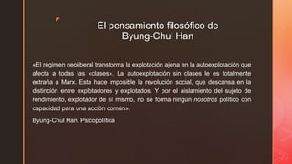 z
El pensamiento filosófico de
Byung-Chul Han
«El régimen neoliberal transforma la explotación ajena en la autoexplotación que
afecta a todas las «clases». La autoexplotación sin clases le es totalmente
extraña a Marx. Esta hace imposible la revolución social, que descansa en la
distinción entre explotadores y explotados. Y por el aislamiento del sujeto de
rendimiento, explotador de sí mismo, no se forma ningún nosotros político con
capacidad para una acción común».
Byung-Chul Han, Psicopolítica
 