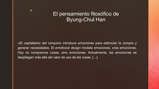 z
El pensamiento filosófico de
Byung-Chul Han
«El capitalismo del consumo introduce emociones para estimular la compra y
generar necesidades. El emotional design modela emociones, crea emociones.
Hoy no compramos cosas, sino emociones. Actualmente, las emociones se
despliegan más allá del valor de uso de las cosas. […]
 