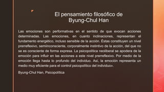 z
El pensamiento filosófico de
Byung-Chul Han
Las emociones son performativas en el sentido de que evocan acciones
determinadas. Las emociones, en cuanto inclinaciones, representan el
fundamento energético, incluso sensible de la acción. Éstas constituyen un nivel
prerreflexivo, semiinconsciente, corporalmente instintivo de la acción, del que no
se es consciente de forma expresa. La psicopolítica neoliberal se apodera de la
emoción para influir en las acciones a este nivel prerreflexivo. Por medio de la
emoción llega hasta lo profundo del individuo. Así, la emoción representa un
medio muy eficiente para el control psicopolítico del individuo».
Byung-Chul Han, Psicopolítica
 