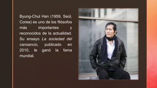 z
Byung-Chul Han (1959, Seúl,
Corea) es uno de los filósofos
más importantes y
reconocidos de la actualidad.
Su ensayo La sociedad del
cansancio, publicado en
2010, le ganó la fama
mundial.
 