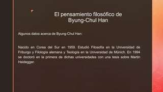 z
El pensamiento filosófico de
Byung-Chul Han
Algunos datos acerca de Byung-Chul Han:
Nacido en Corea del Sur en 1959. Estudió Filosofía en la Universidad de
Friburgo y Filología alemana y Teología en la Universidad de Münich. En 1994
se doctoró en la primera de dichas universidades con una tesis sobre Martin
Heidegger.
 