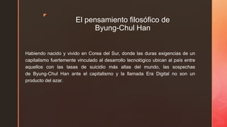 z
El pensamiento filosófico de
Byung-Chul Han
Habiendo nacido y vivido en Corea del Sur, donde las duras exigencias de un
capitalismo fuertemente vinculado al desarrollo tecnológico ubican al país entre
aquellos con las tasas de suicidio más altas del mundo, las sospechas
de Byung-Chul Han ante el capitalismo y la llamada Era Digital no son un
producto del azar.
 