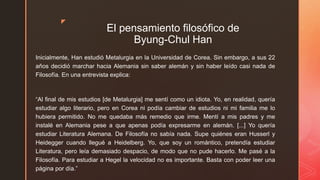 z
El pensamiento filosófico de
Byung-Chul Han
Inicialmente, Han estudió Metalurgia en la Universidad de Corea. Sin embargo, a sus 22
años decidió marchar hacia Alemania sin saber alemán y sin haber leído casi nada de
Filosofía. En una entrevista explica:
“Al final de mis estudios [de Metalurgia] me sentí como un idiota. Yo, en realidad, quería
estudiar algo literario, pero en Corea ni podía cambiar de estudios ni mi familia me lo
hubiera permitido. No me quedaba más remedio que irme. Mentí a mis padres y me
instalé en Alemania pese a que apenas podía expresarme en alemán. [...] Yo quería
estudiar Literatura Alemana. De Filosofía no sabía nada. Supe quiénes eran Husserl y
Heidegger cuando llegué a Heidelberg. Yo, que soy un romántico, pretendía estudiar
Literatura, pero leía demasiado despacio, de modo que no pude hacerlo. Me pasé a la
Filosofía. Para estudiar a Hegel la velocidad no es importante. Basta con poder leer una
página por día.”
 