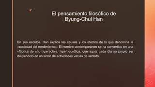 z
El pensamiento filosófico de
Byung-Chul Han
En sus escritos, Han explica las causas y los efectos de lo que denomina la
«sociedad del rendimiento». El hombre contemporáneo se ha convertido en una
«fábrica de sí», hiperactiva, hiperneurótica, que agota cada día su propio ser
diluyéndolo en un sinfín de actividades vacías de sentido.
 