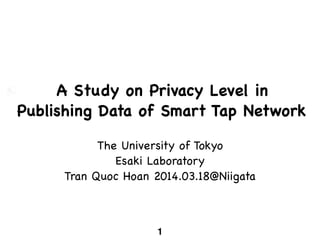 A Study on Privacy Level in
Publishing Data of Smart Tap Network
The University of Tokyo

Esaki Laboratory

Tran Quoc Hoan 2014.03.18@Niigata
1
 