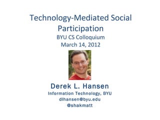 Technology-Mediated Social
       Participation
       BYU CS Colloquium
        March 14, 2012




     Derek L. Hansen
    Information Technology, BYU
         dlhansen@byu.edu
            @shakmatt
 
