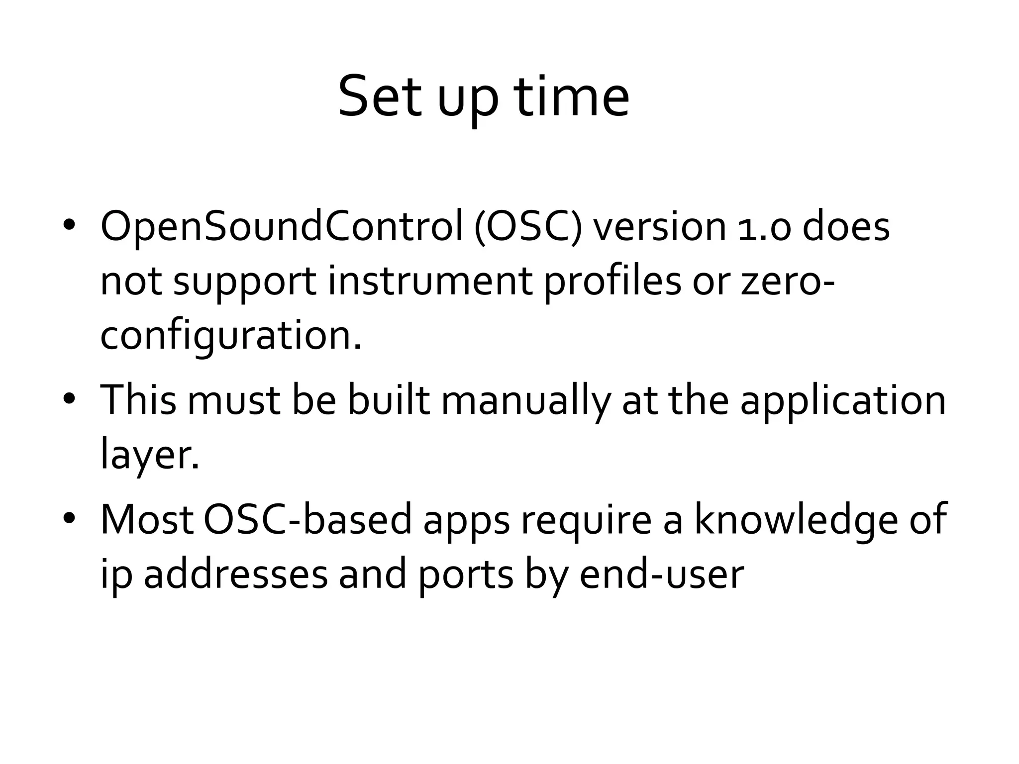 • OpenSoundControl (OSC) version 1.0 does
not support instrument profiles or zero-
configuration.
• This must be built manually at the application
layer.
• Most OSC-based apps require a knowledge of
ip addresses and ports by end-user
Set up time
 