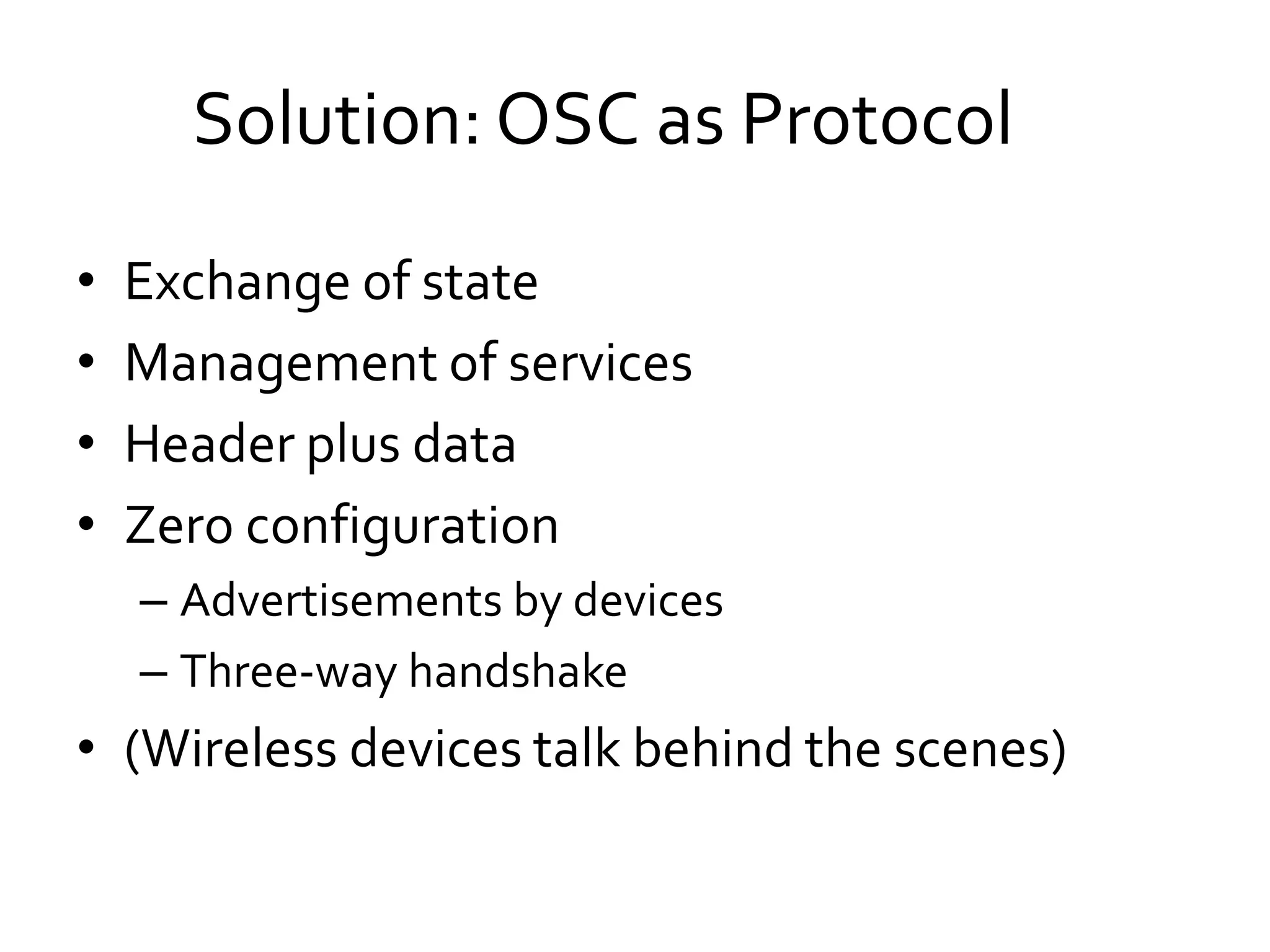 • Exchange of state
• Management of services
• Header plus data
• Zero configuration
– Advertisements by devices
– Three-way handshake
• (Wireless devices talk behind the scenes)
Solution: OSC as Protocol
 