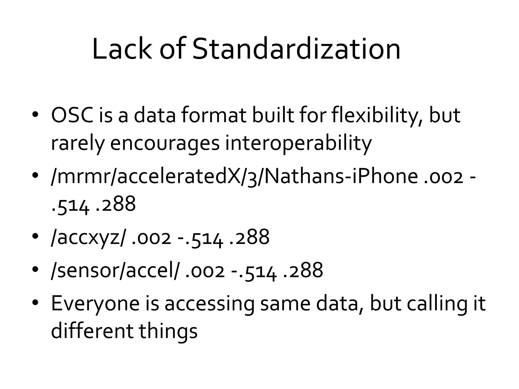 • OSC is a data format built for flexibility, but
rarely encourages interoperability
• /mrmr/acceleratedX/3/Nathans-iPhone .002 -
.514 .288
• /accxyz/ .002 -.514 .288
• /sensor/accel/ .002 -.514 .288
• Everyone is accessing same data, but calling it
different things
Lack of Standardization
 