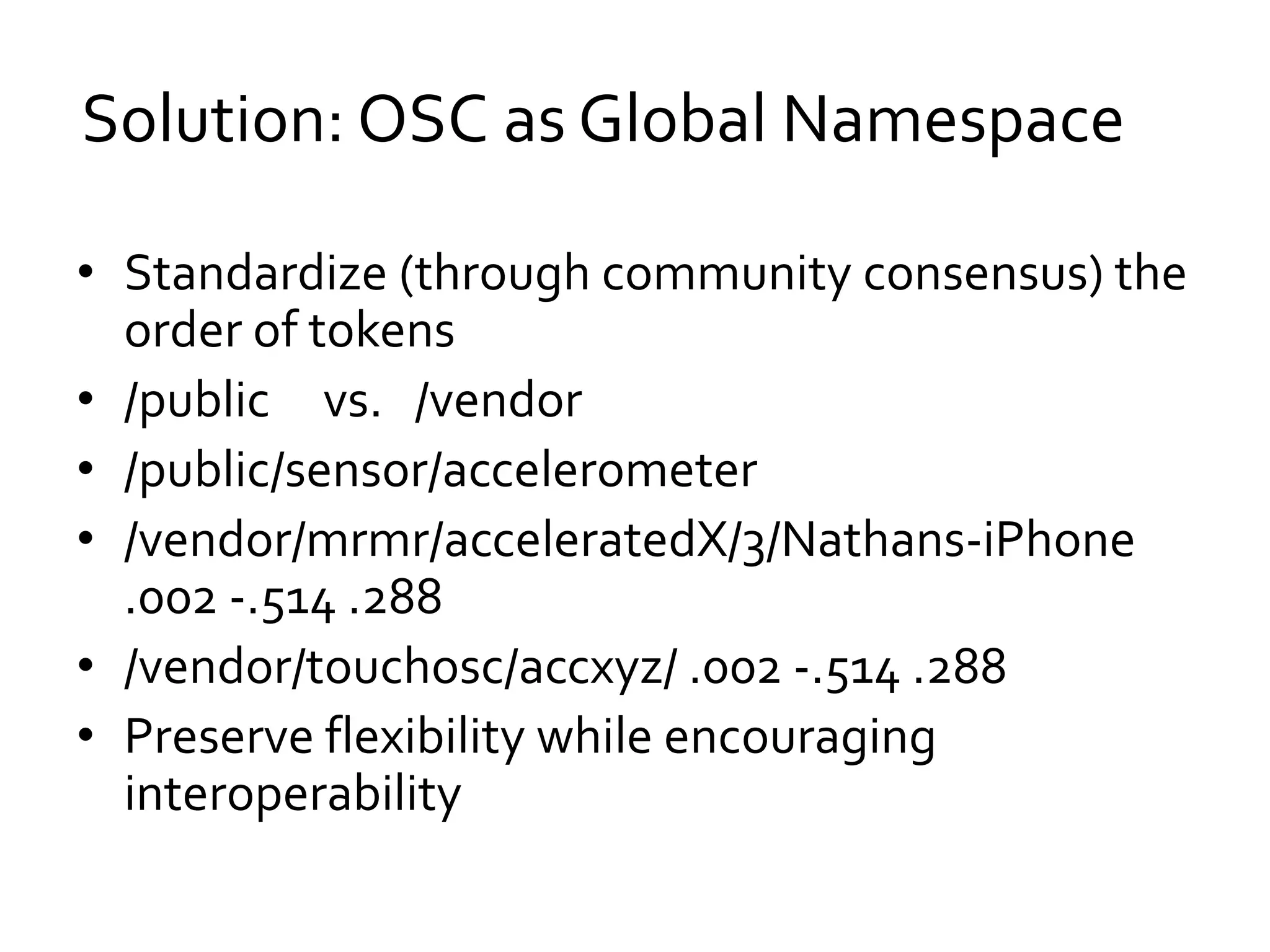• Standardize (through community consensus) the
order of tokens
• /public vs. /vendor
• /public/sensor/accelerometer
• /vendor/mrmr/acceleratedX/3/Nathans-iPhone
.002 -.514 .288
• /vendor/touchosc/accxyz/ .002 -.514 .288
• Preserve flexibility while encouraging
interoperability
Solution: OSC as Global Namespace
 