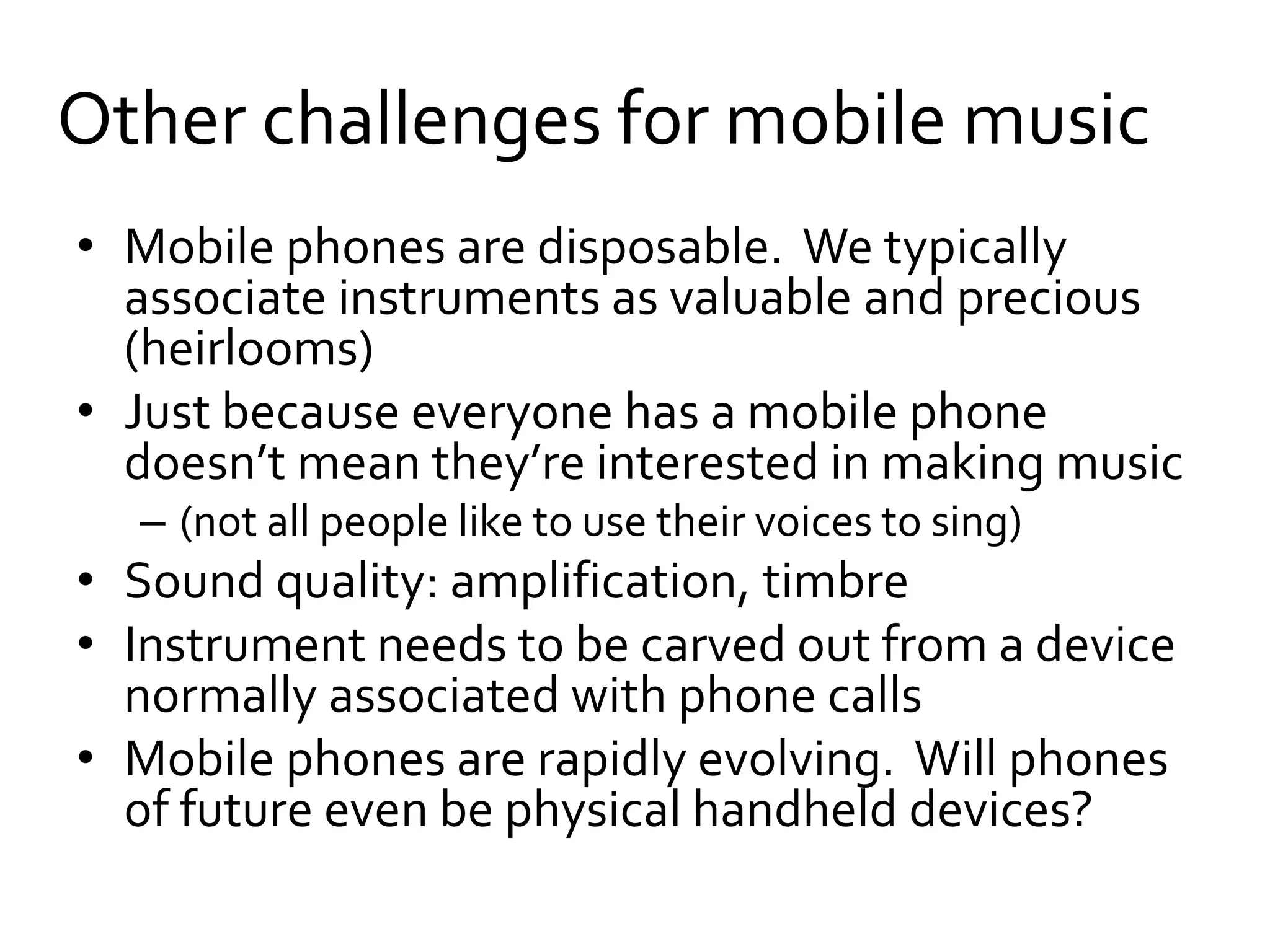 Other challenges for mobile music
• Mobile phones are disposable. We typically
associate instruments as valuable and precious
(heirlooms)
• Just because everyone has a mobile phone
doesn’t mean they’re interested in making music
– (not all people like to use their voices to sing)
• Sound quality: amplification, timbre
• Instrument needs to be carved out from a device
normally associated with phone calls
• Mobile phones are rapidly evolving. Will phones
of future even be physical handheld devices?
 