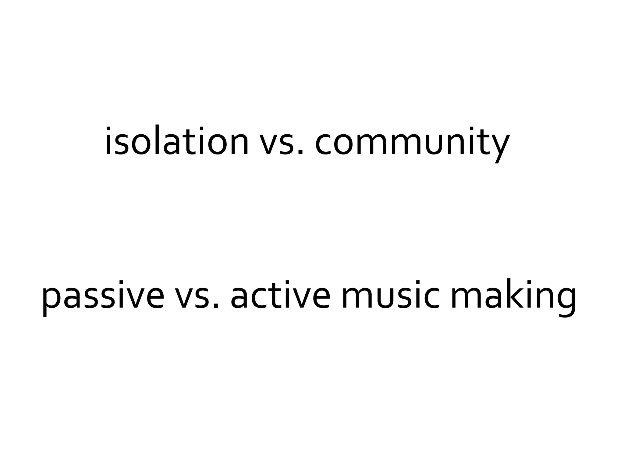 isolation vs. community
passive vs. active music making
 