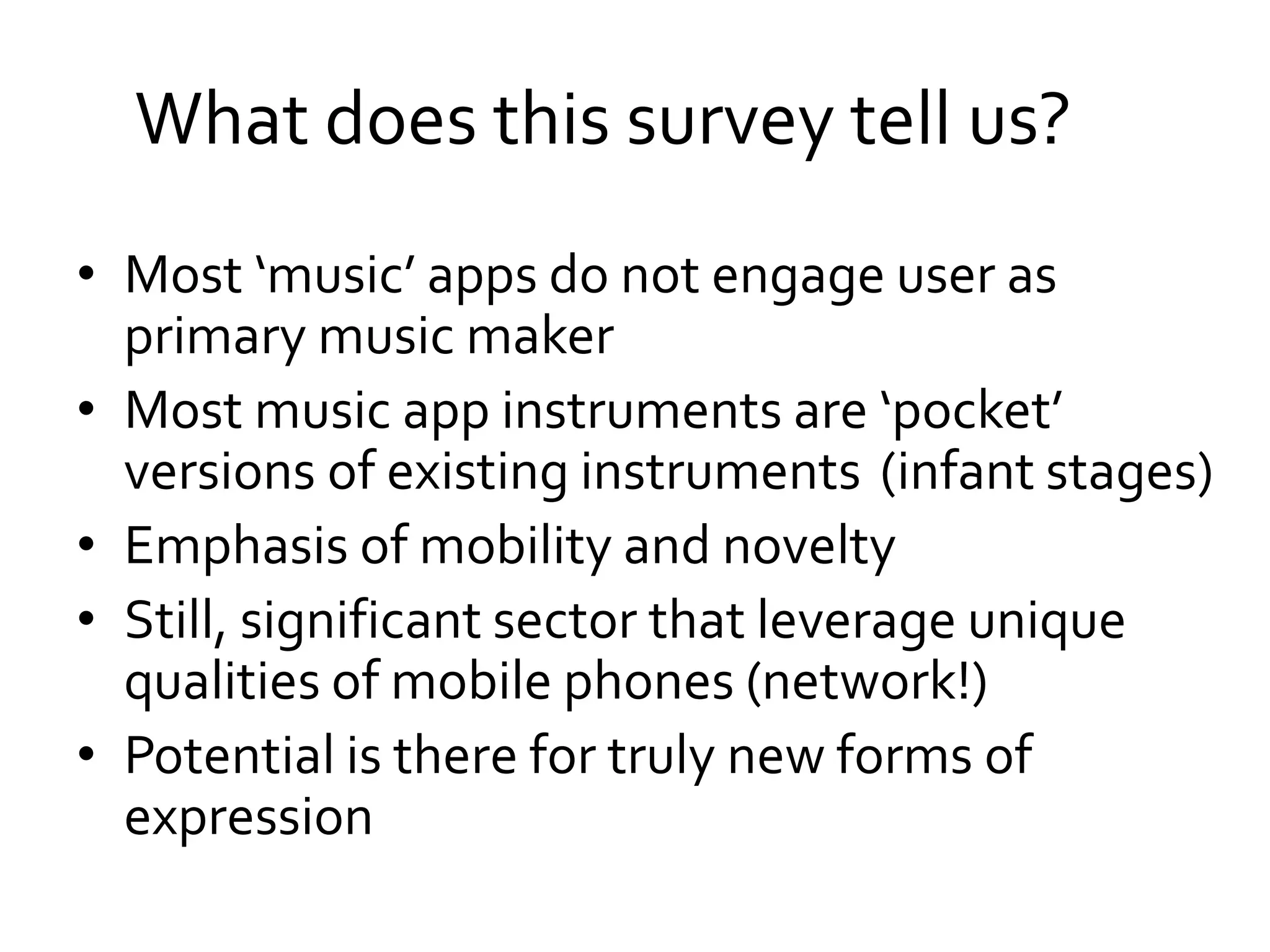 What does this survey tell us?
• Most ‘music’ apps do not engage user as
primary music maker
• Most music app instruments are ‘pocket’
versions of existing instruments
• Emphasis of mobility and novelty
• Still, significant sector that leverage unique
qualities of mobile phones (network!)
• Potential is there for truly new forms of
expression
(infant stages)
 