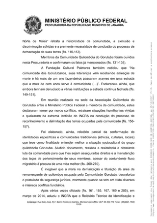MINISTÉRIO PÚBLICO FEDERAL
PROCURADORIA DA REPÚBLICA NO MUNICÍPIO DE JANAÚBA
Norte de Minas” retrata a historicidade da comunidade, a exclusão e
discriminação sofridas e a premente necessidade de conclusão do processo de
demarcação de suas terras (fls. 110-112).
Membros da Comunidade Quilombola do Gorutuba foram ouvidos
nesta Procuradoria e confirmaram os fatos já mencionados (fls. 131-138).
A Fundação Cultural Palmares também noticiou que “Na
comunidade dos Gorutubanos, suas lideranças vêm recebendo ameaças de
morte e há mais de um ano fazendeiros passaram arames em uma estrada
que a mais de cem anos serve à comunidade (…)”. Esclareceu, ainda, que
embora tenham denuciado a várias instituições a estrada continua fechada (fls.
149-151).
Em reunião realizada na sede da Associação Quilombola do
Gorutuba entre o Ministério Público Federal e membros da comunidade, estes
declararam temer por novos conflitos, retratram situações humilhantes vividas
e queixaram da extrema lentidão do INCRA na condução do processo de
reconhecimento e delimitação das terras ocupadas pela comunidade (fls. 156-
157).
Foi elaborado, ainda, relatório parcial da conformação de
identidades específicas e comunidades tradicionais (étnicas, culturais, locais)
que teve como finalidade entender melhor a situação sociocultural do grupo
quilombola Gorutuba. Aludido documento, ressalta a resistência e constante
luta da comunidade para que lhes sejam assegurados direitos e a manutenção
dos laços de pertencimento de seus membros, apesar do contundente fluxo
migratório à procura de uma vida melhor (fls. 260-270).
É inegável que a mora na demarcação e titulação da área de
remanescente de quilombos ocupada pela Comunidade Gorutuba desvaloriza
o postulado da segurança jurídica, mormente quando se tem em vista diversos
e intensos conflitos fundiários.
Após várias vezes oficiado (fls. 161, 165, 167, 169 e 205), em
março de 2014, aduziu o INCRA que o Relatório Técnico de Identificação e
Endereço: Rua São José, 547. Bairro Todos os Santos. Montes Claros/MG. CEP 39.400-119 Fone: (38)3224-7600
10/29
DocumentoassinadoviaTokendigitalmenteporEDUARDOHENRIQUEDEALMEIDAAGUIAR,em05/10/201717:10.Paraverificaraassinaturaacesse
http://www.transparencia.mpf.mp.br/validacaodocumento.Chave6BB5FD2B.FA643DED.5BD2FC89.8AC5B440
 