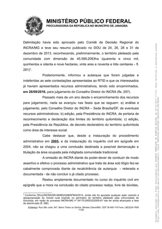 MINISTÉRIO PÚBLICO FEDERAL
PROCURADORIA DA REPÚBLICA NO MUNICÍPIO DE JANAÚBA
Delimitação havia sido aprovado pelo Comitê de Decisão Regional do
INCRA/MG e teve seu resumo publicado no DOU de 24, 26, 28 e 31 de
dezembro de 2013, reconhecendo, preliminarmente, o território pleiteado pela
comunidade com dimensão de 45.589,2093ha (quarenta e cinco mil,
quinhentos e oitenta e nove hectares, vinte ares e noventa e três centiares - fl.
281)3
.
Posteriormente, informou a autarquia que foram julgadas e
indeferidas as sete contestações apresentadas ao RTID e que os interessados
já haviam apresentados recursos administrativos, tendo sido encaminhados,
em 26/09/2016, para julgamento do Conselho Diretor do INCRA (fls. 297).
Passado mais de um ano desde o encaminhamento dos recursos
para julgamento, nada se avançou nas fases que se seguem: a) análise e
julgamento, pelo Conselho Diretor do INCRA – Sede Brasília/DF, de eventuais
recursos administrativos; b) edição, pela Presidência do INCRA, de portaria de
reconhecimento e declaração dos limites do território quilombola; c) edição,
pela Presidência da República, de decreto declaratório do território quilombola
como área de interesse social.
Cabe destacar que, desde a instauração do procedimento
administrativo em 2005, e da instauração do inquérito civil em epígrafe em
2004, não se chegou a uma conclusão destinada a possível demarcação e
titulação da área ocupada pela indigitada comunidade tradicional.
A omissão do INCRA diante do poder-dever de conduzir de modo
assertivo e efetivo o processo administrativo que trata da área sob litígio fez-se
cabalmente comprovada diante da recalcitrância da autarquia - reiterada e
documentada - de não concluir o já citado processo.
Restou amplamente documentado no curso do inquérito civil em
epígrafe que a mora na conclusão do citado processo realça, livre de dúvidas,
3
Conforme Ofício/INCRA/SR-06/MG/GAB/Nº944/2014, ainda não foi ajuizada qualquer ação visando à
desapropriação do imóvel rural inserido no perímetro do território pleiteado pela comunidade de
Gorutuba, em razão do processo INCRA-MG nº 54170.000533/2005-81 não ter ainda alcançado a fase
de desintrusão (fl. 286).
Endereço: Rua São José, 547. Bairro Todos os Santos. Montes Claros/MG. CEP 39.400-119 Fone: (38)3224-7600
11/29
DocumentoassinadoviaTokendigitalmenteporEDUARDOHENRIQUEDEALMEIDAAGUIAR,em05/10/201717:10.Paraverificaraassinaturaacesse
http://www.transparencia.mpf.mp.br/validacaodocumento.Chave6BB5FD2B.FA643DED.5BD2FC89.8AC5B440
 
