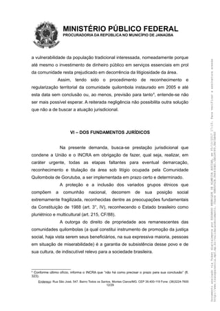MINISTÉRIO PÚBLICO FEDERAL
PROCURADORIA DA REPÚBLICA NO MUNICÍPIO DE JANAÚBA
a vulnerabilidade da população tradicional interessada, nomeadamente porque
até mesmo o investimento de dinheiro público em serviços essenciais em prol
da comunidade resta prejudicado em decorrência da litigiosidade da área.
Assim, tendo sido o procedimento de reconhecimento e
regularização territorial da comunidade quilombola instaurado em 2005 e até
esta data sem conclusão ou, ao menos, previsão para tanto4
, entende-se não
ser mais possível esperar. A reiterada negligência não possibilita outra solução
que não a de buscar a atuação jurisdicional.
VI – DOS FUNDAMENTOS JURÍDICOS
Na presente demanda, busca-se prestação jurisdicional que
condene a União e o INCRA em obrigação de fazer, qual seja, realizar, em
caráter urgente, todas as etapas faltantes para eventual demarcação,
reconhecimento e titulação da área sob litígio ocupada pela Comunidade
Quilombola de Gorutuba, a ser implementada em prazo certo e determinado.
A proteção e a inclusão dos variados grupos étnicos que
compõem a comunhão nacional, decorrem de sua posição social
extremamente fragilizada, reconhecidas dentre as preocupações fundamentais
da Constituição de 1988 (art. 3°, IV), reconhecendo o Estado brasileiro como
pluriétnico e multicultural (art. 215, CF/88).
A outorga do direito de propriedade aos remanescentes das
comunidades quilombolas (a qual constitui instrumento de promoção da justiça
social, haja vista serem seus beneficiários, na sua expressiva maioria, pessoas
em situação de miserabilidade) é a garantia de subsistência desse povo e de
sua cultura, de indiscutível relevo para a sociedade brasileira.
4
Conforme último ofício, informa o INCRA que “não há como precisar o prazo para sua conclusão” (fl.
323).
Endereço: Rua São José, 547. Bairro Todos os Santos. Montes Claros/MG. CEP 39.400-119 Fone: (38)3224-7600
12/29
DocumentoassinadoviaTokendigitalmenteporEDUARDOHENRIQUEDEALMEIDAAGUIAR,em05/10/201717:10.Paraverificaraassinaturaacesse
http://www.transparencia.mpf.mp.br/validacaodocumento.Chave6BB5FD2B.FA643DED.5BD2FC89.8AC5B440
 