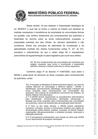 MINISTÉRIO PÚBLICO FEDERAL
PROCURADORIA DA REPÚBLICA NO MUNICÍPIO DE JANAÚBA
Nesse sentido, há que destacar a interpretação teleológica do
art. 68/ADCT, o qual não se limitou a ordenar ao Estado que adotasse as
medidas necessárias à transferência da propriedade às comunidades étnicas
em questão, mas conferiu diretamente aos remanescentes dos quilombos a
titularidade do domínio sobre as terras tradicionalmente ocupadas; a
propriedade preexiste aos atos oficiais, de natureza declaratória e não
constitutiva. Diante dos princípios da efetividade da Constituição e da
aplicabilidade imediata dos direitos fundamentais (artigo 5°, §1° da CF),
prevalece o entendimento de que o citado artigo 68 é autoaplicável,
prescindindo de regulamentação no plano legislativo para surtir seus efeitos.
Art. 68. Aos remanescentes das comunidades dos quilombos que
estejam ocupando suas terras é reconhecida a propriedade
definitiva, devendo o Estado emitir-lhes os títulos respectivos.
Conforme artigo 3º do Decreto nº 4.887/2003, recai sobre o
INCRA o poder-dever de demarcar as áreas ocupadas pelos remanescentes
de quilombos, verbis:
“Art. 3o
Compete ao Ministério do Desenvolvimento Agrário, por meio do
Instituto Nacional de Colonização e Reforma Agrária - INCRA, a
identificação, reconhecimento, delimitação, demarcação e titulação das
terras ocupadas pelos remanescentes das comunidades dos
quilombos, sem prejuízo da competência concorrente dos Estados, do
Distrito Federal e dos Municípios.
§ 1o
O INCRA deverá regulamentar os procedimentos administrativos
para identificação, reconhecimento, delimitação, demarcação e
titulação das terras ocupadas pelos remanescentes das comunidades
dos quilombos, dentro de sessenta dias da publicação deste Decreto.
§ 2o
Para os fins deste Decreto, o INCRA poderá estabelecer
convênios, contratos, acordos e instrumentos similares com órgãos da
administração pública federal, estadual, municipal, do Distrito Federal,
organizações não-governamentais e entidades privadas, observada a
legislação pertinente.
§ 3o
O procedimento administrativo será iniciado de ofício pelo INCRA
ou por requerimento de qualquer interessado.
Endereço: Rua São José, 547. Bairro Todos os Santos. Montes Claros/MG. CEP 39.400-119 Fone: (38)3224-7600
13/29
DocumentoassinadoviaTokendigitalmenteporEDUARDOHENRIQUEDEALMEIDAAGUIAR,em05/10/201717:10.Paraverificaraassinaturaacesse
http://www.transparencia.mpf.mp.br/validacaodocumento.Chave6BB5FD2B.FA643DED.5BD2FC89.8AC5B440
 